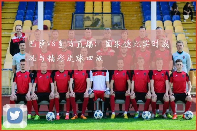 巴萨vs皇马直播:国家德比实时战况与精彩进球回放